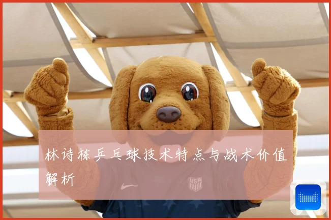 林诗栋乒乓球技术特点与战术价值解析