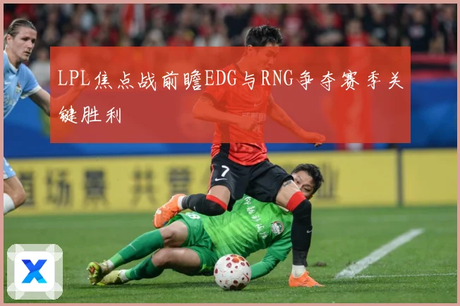 LPL焦点战前瞻EDG与RNG争夺赛季关键胜利
