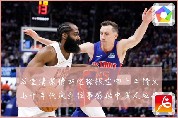 石雪清深情回忆徐根宝四十年情义七十年代庆生往事感动中国足坛战术观察