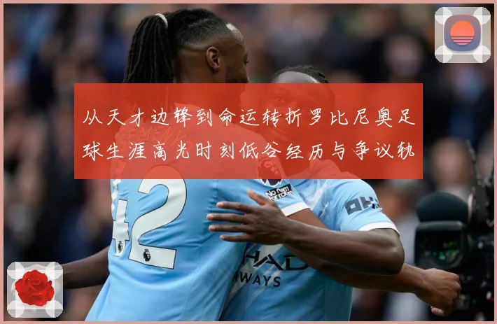 从天才边锋到命运转折罗比尼奥足球生涯高光时刻低谷经历与争议轨迹解析