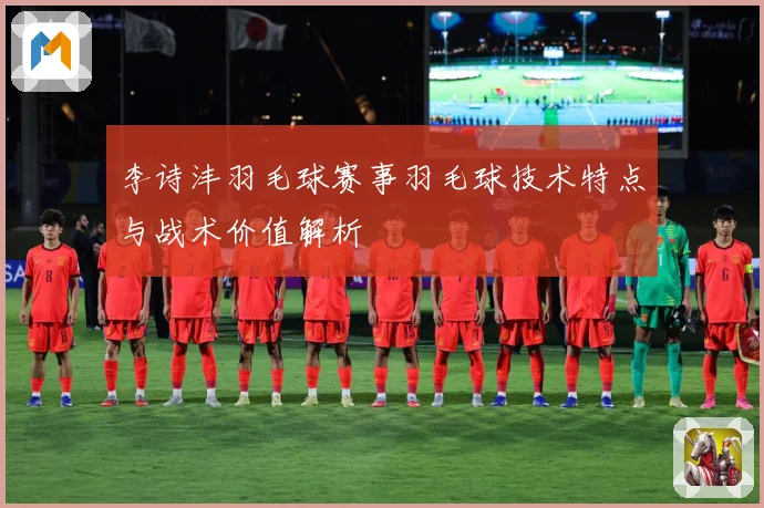 李诗沣羽毛球赛事羽毛球技术特点与战术价值解析