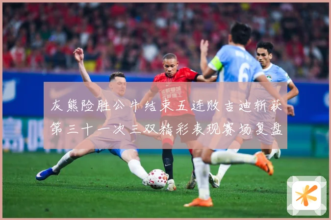 灰熊险胜公牛结束五连败吉迪斩获第三十一次三双精彩表现赛场复盘