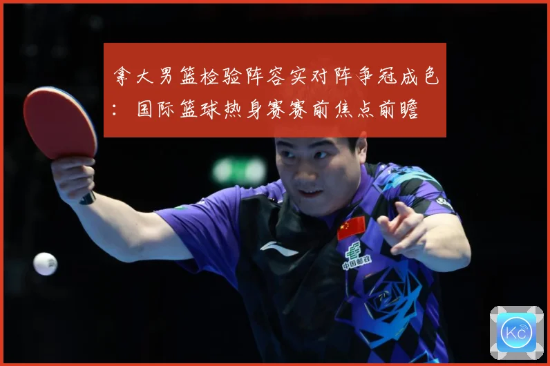 拿大男篮检验阵容实对阵争冠成色：国际篮球热身赛赛前焦点前瞻